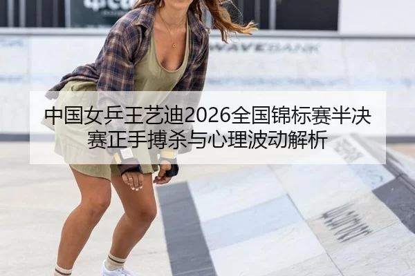 中国女乒王艺迪2026全国锦标赛半决赛正手搏杀与心理波动解析